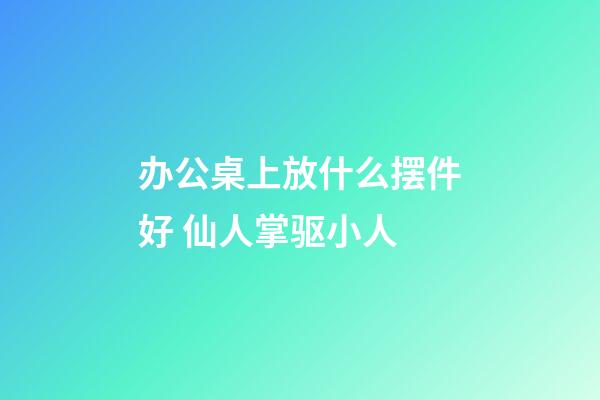 办公桌上放什么摆件好 仙人掌驱小人